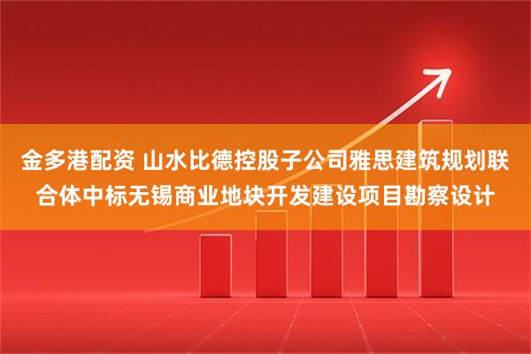 金多港配资 山水比德控股子公司雅思建筑规划联合体中标无锡商业地块开发建设项目勘察设计