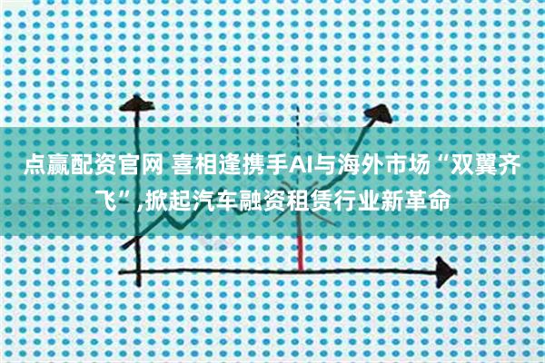点赢配资官网 喜相逢携手AI与海外市场“双翼齐飞”,掀起汽车融资租赁行业新革命