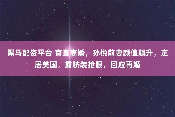 黑马配资平台 官宣离婚，孙悦前妻颜值飙升，定居美国，露脐装抢眼，回应再婚