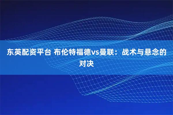 东英配资平台 布伦特福德vs曼联：战术与悬念的对决