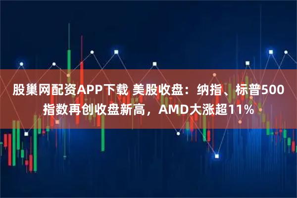 股巢网配资APP下载 美股收盘：纳指、标普500指数再创收盘新高，AMD大涨超11%