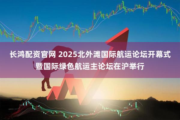 长鸿配资官网 2025北外滩国际航运论坛开幕式暨国际绿色航运主论坛在沪举行