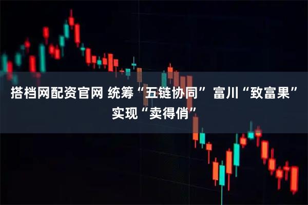 搭档网配资官网 统筹“五链协同” 富川“致富果”实现“卖得俏”