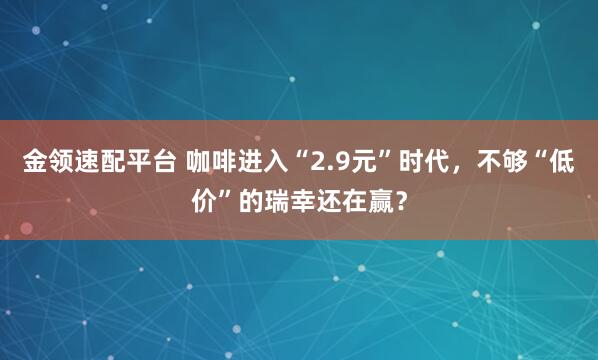 金领速配平台 咖啡进入“2.9元”时代，不够“低价”的瑞幸还在赢？