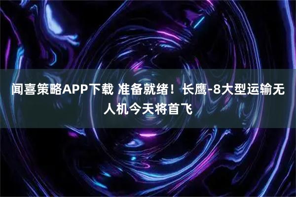 闻喜策略APP下载 准备就绪！长鹰-8大型运输无人机今天将首飞