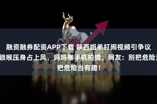 融资融券配资APP下载 陕西姐弟打闹视频引争议：弟弟锁喉压身占上风，妈妈举手机拍摄，网友：别把危险当有趣！