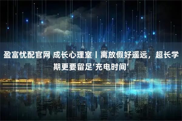 盈富忧配官网 成长心理室丨离放假好遥远，超长学期更要留足‘充电时间’