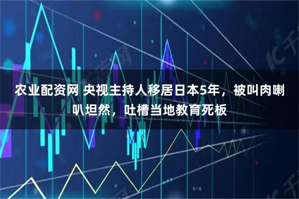 农业配资网 央视主持人移居日本5年,被叫肉喇叭坦然,吐槽当地教育死板