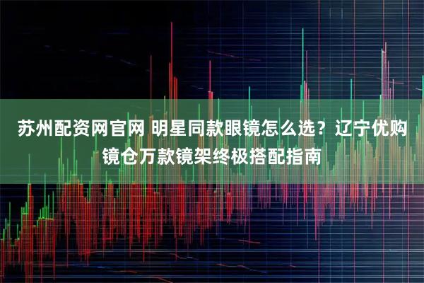 苏州配资网官网 明星同款眼镜怎么选？辽宁优购镜仓万款镜架终极搭配指南