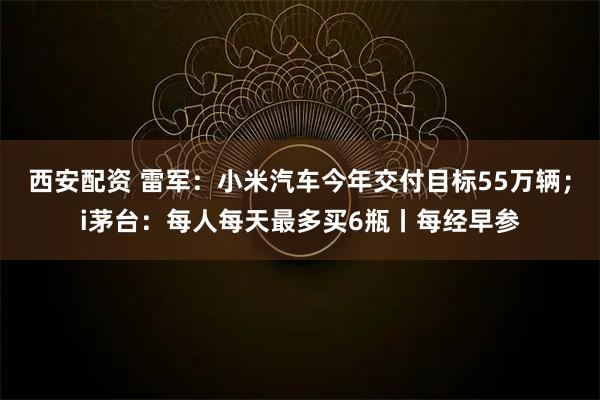 西安配资 雷军：小米汽车今年交付目标55万辆；i茅台：每人每天最多买6瓶丨每经早参