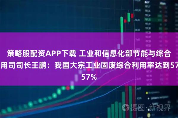策略股配资APP下载 工业和信息化部节能与综合利用司司长王鹏：我国大宗工业固废综合利用率达到57%