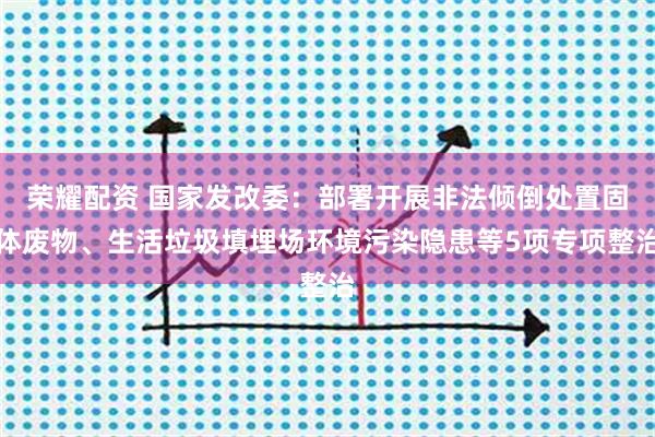 荣耀配资 国家发改委：部署开展非法倾倒处置固体废物、生活垃圾填埋场环境污染隐患等5项专项整治