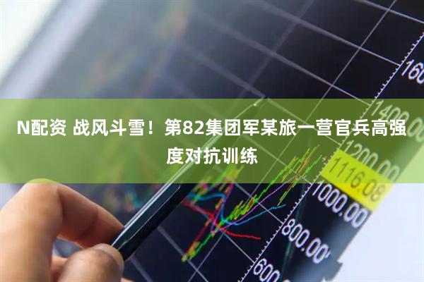 N配资 战风斗雪！第82集团军某旅一营官兵高强度对抗训练