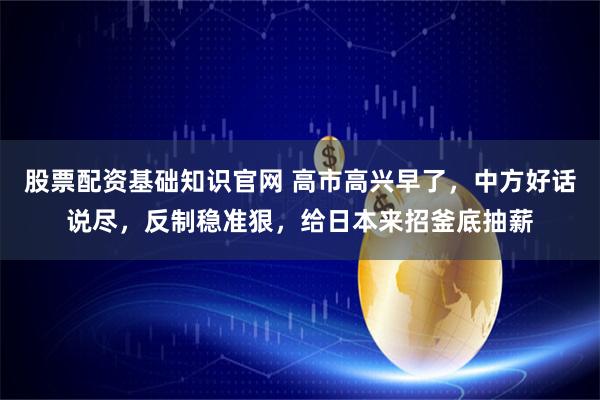 股票配资基础知识官网 高市高兴早了，中方好话说尽，反制稳准狠，给日本来招釜底抽薪
