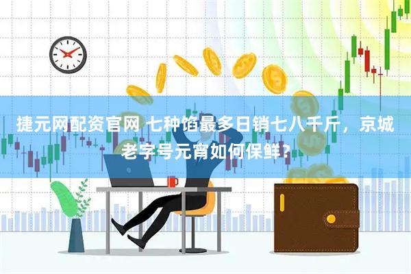 捷元网配资官网 七种馅最多日销七八千斤，京城老字号元宵如何保鲜？