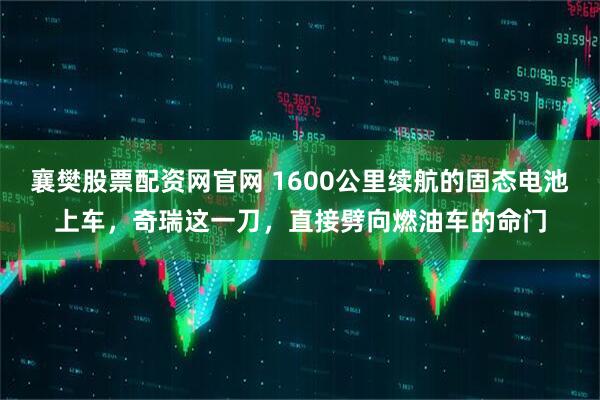 襄樊股票配资网官网 1600公里续航的固态电池上车，奇瑞这一刀，直接劈向燃油车的命门