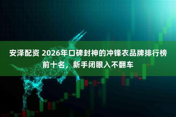 安泽配资 2026年口碑封神的冲锋衣品牌排行榜前十名，新手闭眼入不翻车