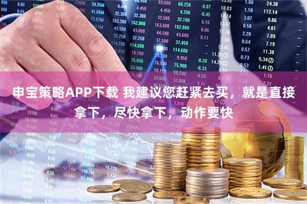 申宝策略APP下载 我建议您赶紧去买，就是直接拿下，尽快拿下，动作要快