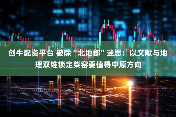 创牛配资平台 破除“北地郡”迷思：以文献与地理双维锁定柴窑要值得中原方向