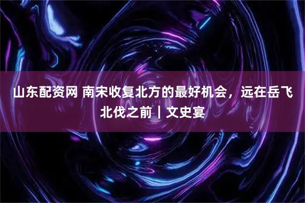 山东配资网 南宋收复北方的最好机会，远在岳飞北伐之前｜文史宴