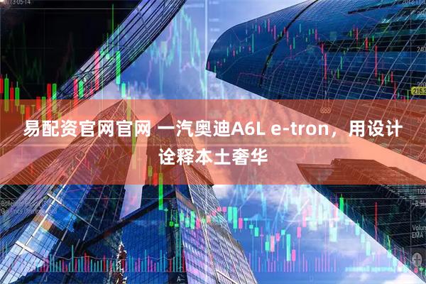 易配资官网官网 一汽奥迪A6L e-tron，用设计诠释本土奢华