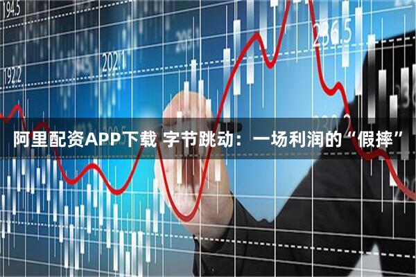 阿里配资APP下载 字节跳动：一场利润的“假摔”