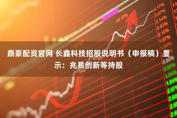 鼎豪配资官网 长鑫科技招股说明书（申报稿）显示：兆易创新等持股