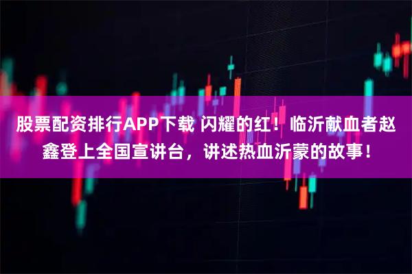 股票配资排行APP下载 闪耀的红！临沂献血者赵鑫登上全国宣讲台，讲述热血沂蒙的故事！