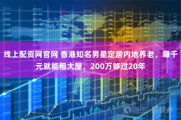 线上配资网官网 香港知名男星定居内地养老，曝千元就能租大屋，200万够过20年