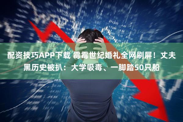 配资技巧APP下载 霉霉世纪婚礼全网刷屏！丈夫黑历史被扒：大学吸毒、一脚踏50只船