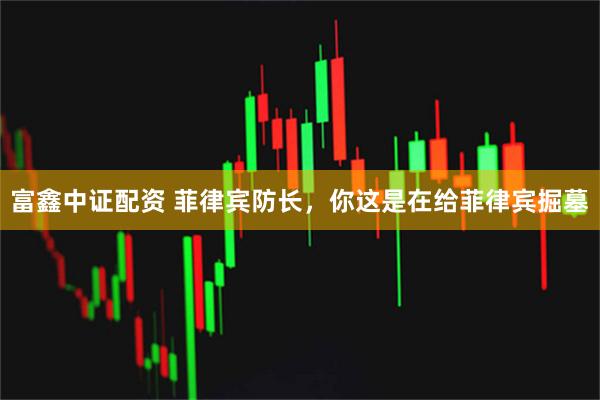 富鑫中证配资 菲律宾防长，你这是在给菲律宾掘墓